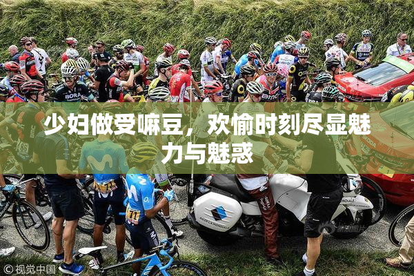 少妇做受嘛豆，欢愉时刻尽显魅力与魅惑