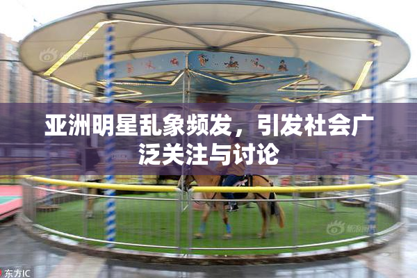 亚洲明星乱象频发，引发社会广泛关注与讨论
