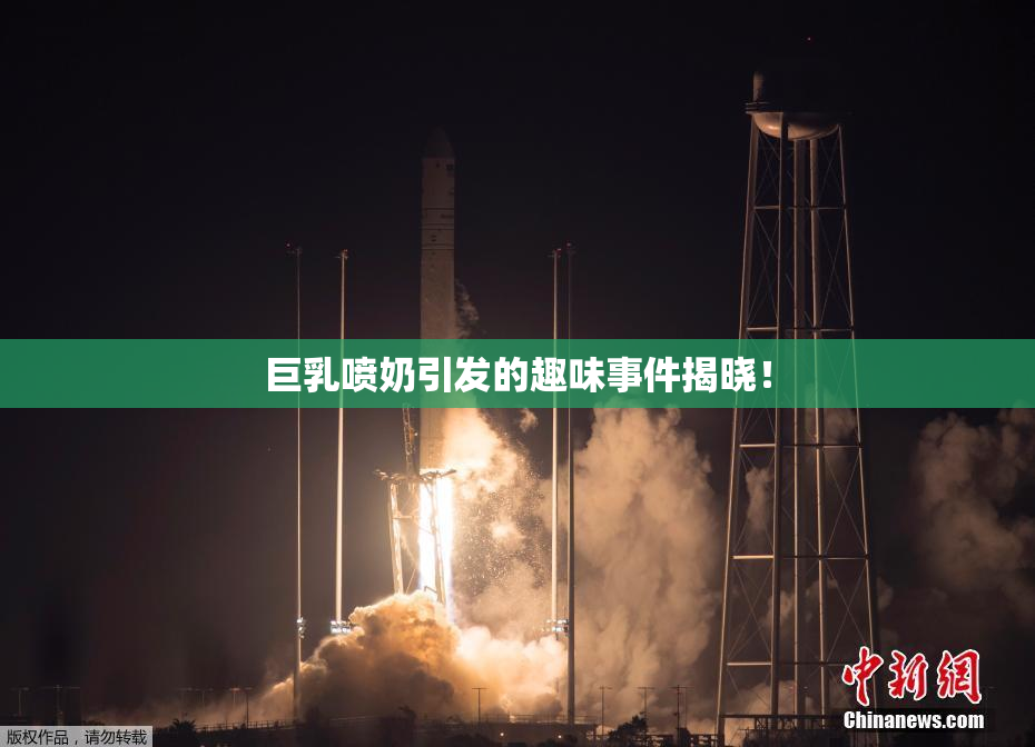 巨乳喷奶引发的趣味事件揭晓！