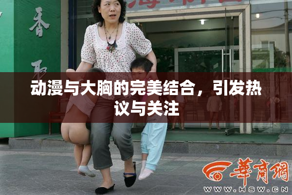 动漫与大胸的完美结合，引发热议与关注