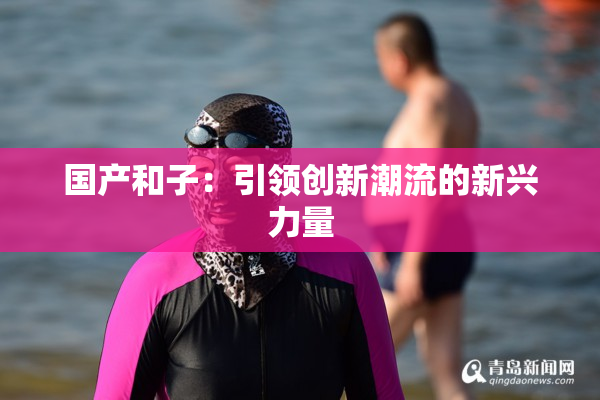 国产和子：引领创新潮流的新兴力量