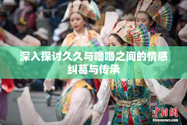 深入探讨久久与噜噜之间的情感纠葛与传承