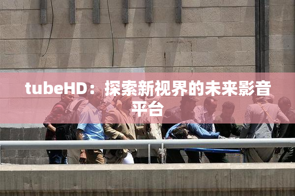 tubeHD：探索新视界的未来影音平台