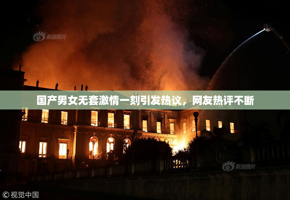 国产男女无套激情一刻引发热议，网友热评不断
