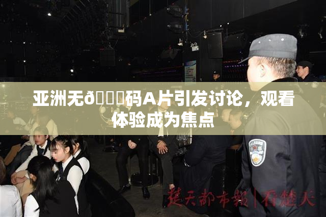 亚洲无🈚码A片引发讨论，观看体验成为焦点