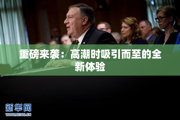 重磅来袭：高潮时吸引而至的全新体验