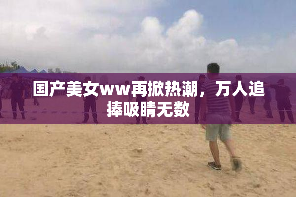 国产美女ww再掀热潮，万人追捧吸睛无数