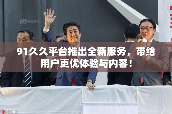 91久久平台推出全新服务，带给用户更优体验与内容！