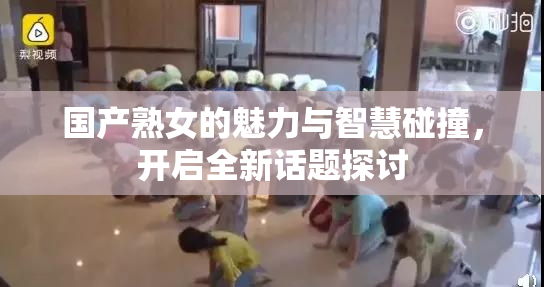 国产熟女的魅力与智慧碰撞，开启全新话题探讨
