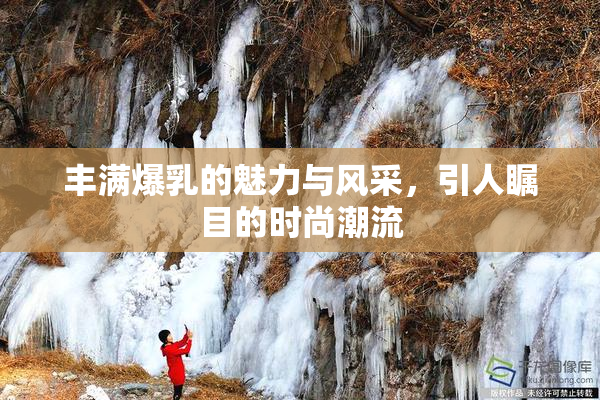丰满爆乳的魅力与风采，引人瞩目的时尚潮流