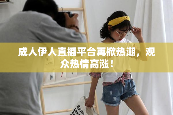 成人伊人直播平台再掀热潮，观众热情高涨！
