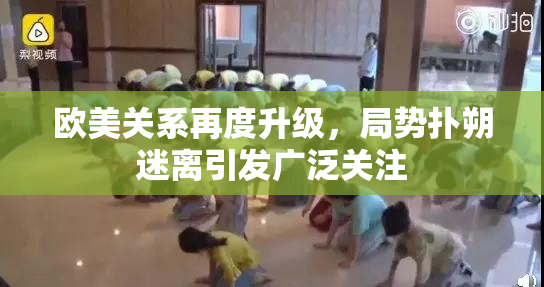 欧美关系再度升级，局势扑朔迷离引发广泛关注