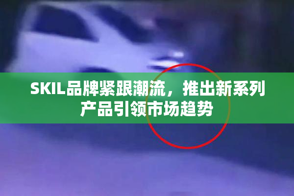 SKIL品牌紧跟潮流，推出新系列产品引领市场趋势