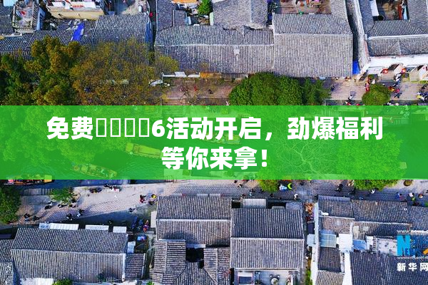 免费❌‌❌‌6活动开启，劲爆福利等你来拿！