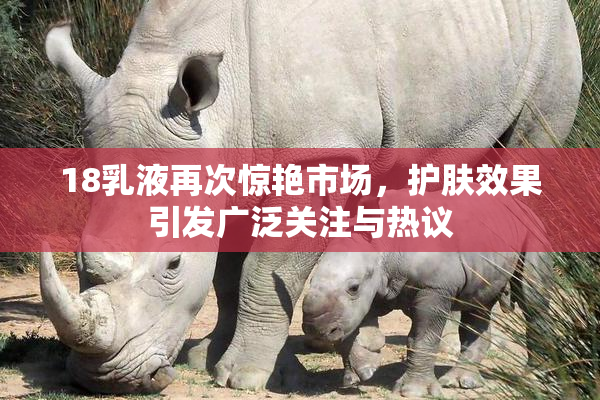 18乳液再次惊艳市场，护肤效果引发广泛关注与热议