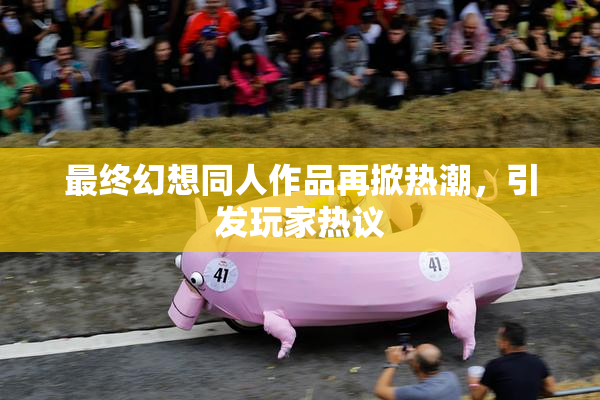 最终幻想同人作品再掀热潮，引发玩家热议