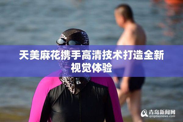 天美麻花携手高清技术打造全新视觉体验