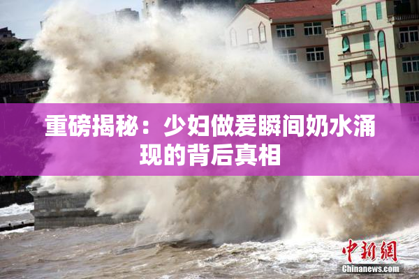 重磅揭秘：少妇做爰瞬间奶水涌现的背后真相