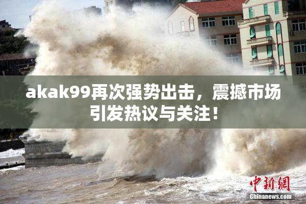 akak99再次强势出击，震撼市场引发热议与关注！