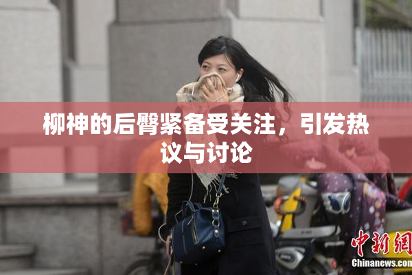 柳神的后臀紧备受关注，引发热议与讨论
