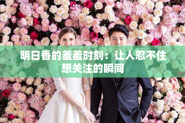明日香的羞羞时刻：让人忍不住想关注的瞬间