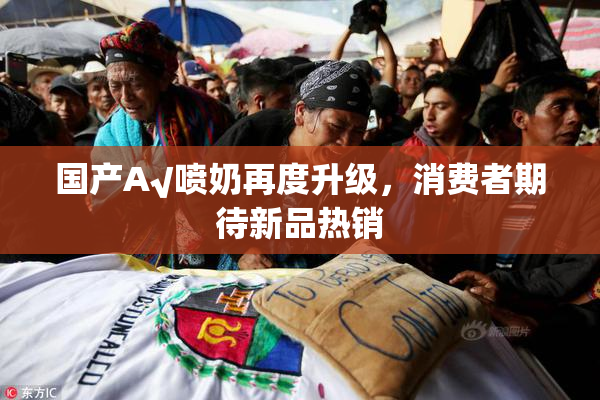 国产A√喷奶再度升级，消费者期待新品热销