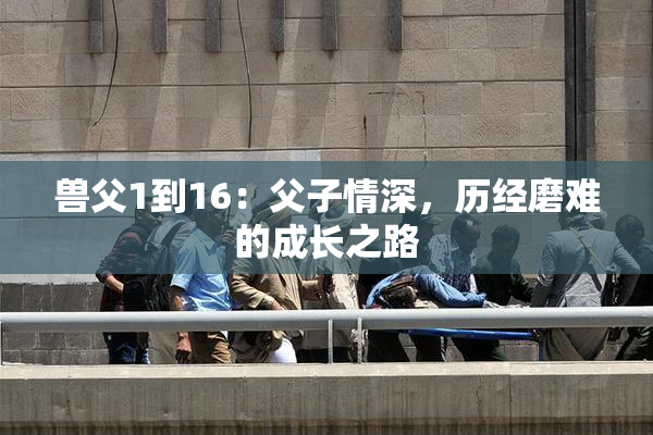 兽父1到16：父子情深，历经磨难的成长之路