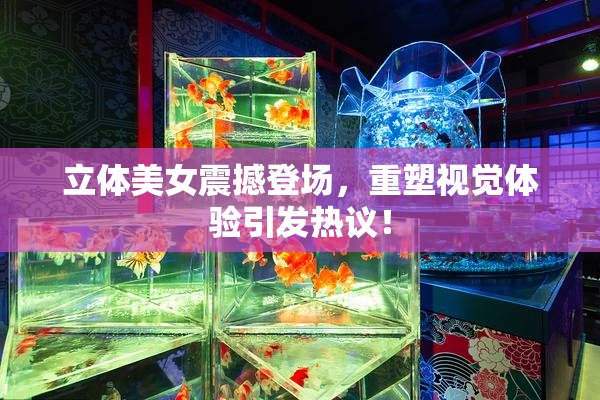立体美女震撼登场，重塑视觉体验引发热议！