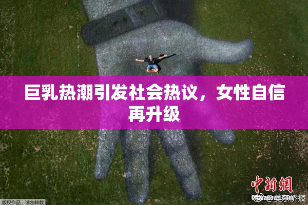 巨乳热潮引发社会热议，女性自信再升级