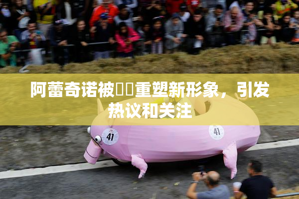 阿蕾奇诺被❌‌重塑新形象，引发热议和关注