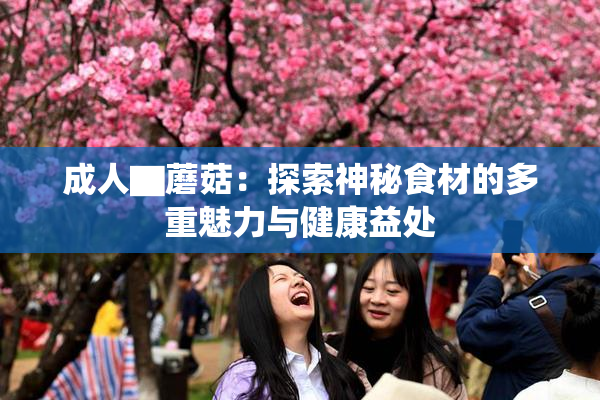 成人▇蘑菇：探索神秘食材的多重魅力与健康益处