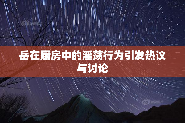 岳在厨房中的淫荡行为引发热议与讨论