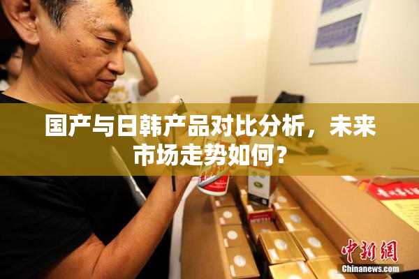 国产与日韩产品对比分析，未来市场走势如何？