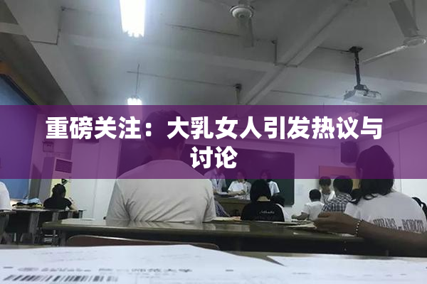 重磅关注：大乳女人引发热议与讨论
