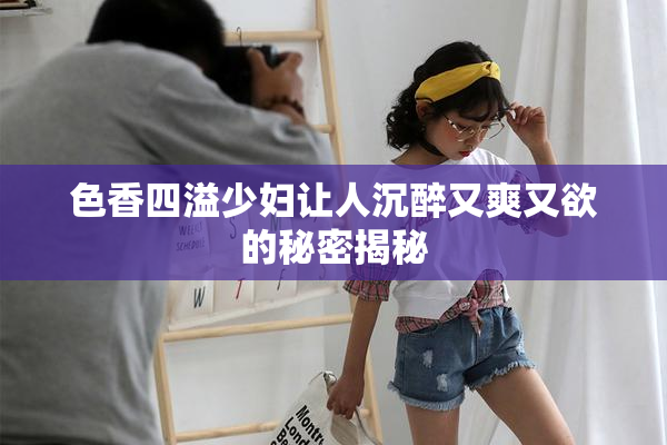 色香四溢少妇让人沉醉又爽又欲的秘密揭秘