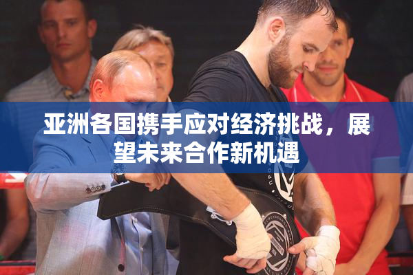 亚洲各国携手应对经济挑战，展望未来合作新机遇