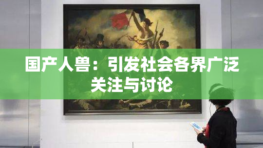 国产人兽：引发社会各界广泛关注与讨论
