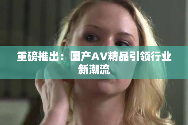 重磅推出：国产AV精品引领行业新潮流
