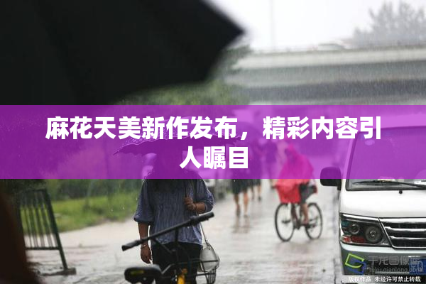 麻花天美新作发布，精彩内容引人瞩目