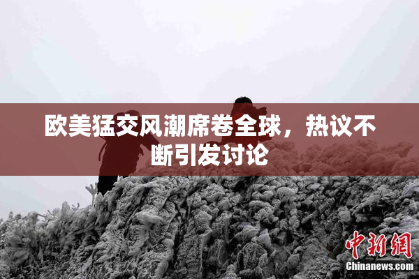 欧美猛交风潮席卷全球，热议不断引发讨论