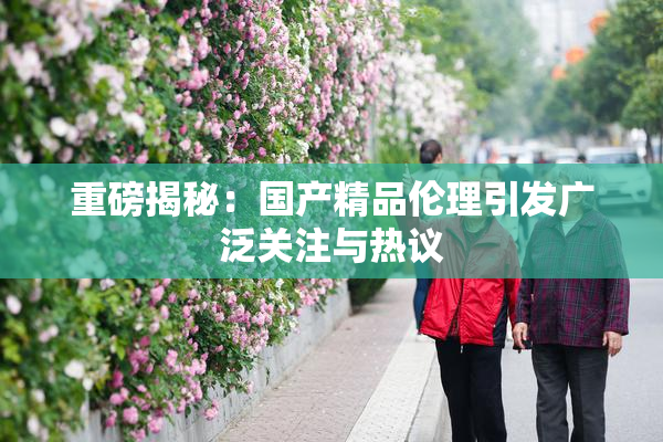 重磅揭秘：国产精品伦理引发广泛关注与热议
