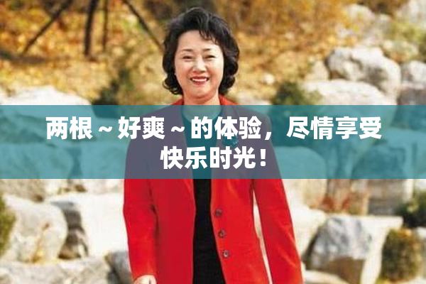 两根～好爽～的体验，尽情享受快乐时光！