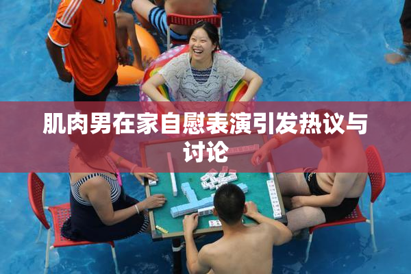 肌肉男在家自慰表演引发热议与讨论