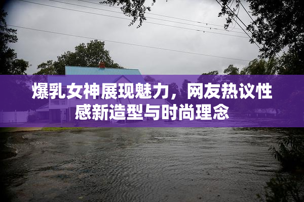 爆乳女神展现魅力，网友热议性感新造型与时尚理念