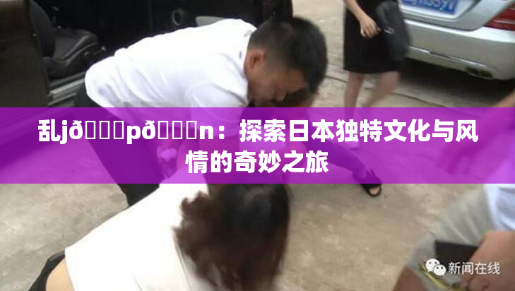 乱j🈚p🈚n：探索日本独特文化与风情的奇妙之旅