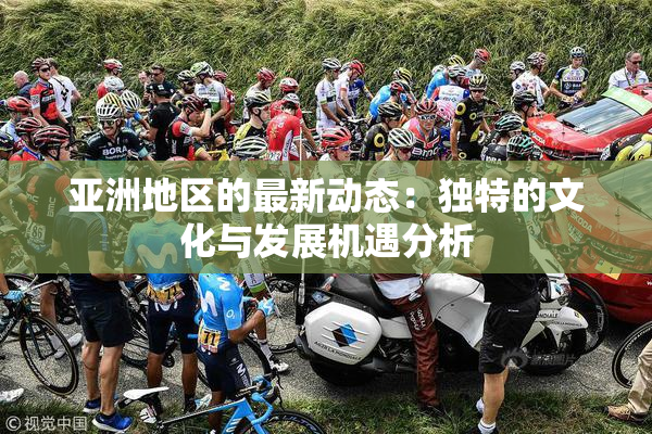 亚洲地区的最新动态：独特的文化与发展机遇分析