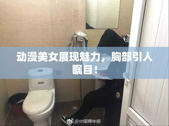 动漫美女展现魅力，胸部引人瞩目！