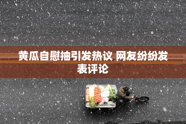黄瓜自慰抽引发热议 网友纷纷发表评论