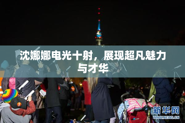 沈娜娜电光十射，展现超凡魅力与才华