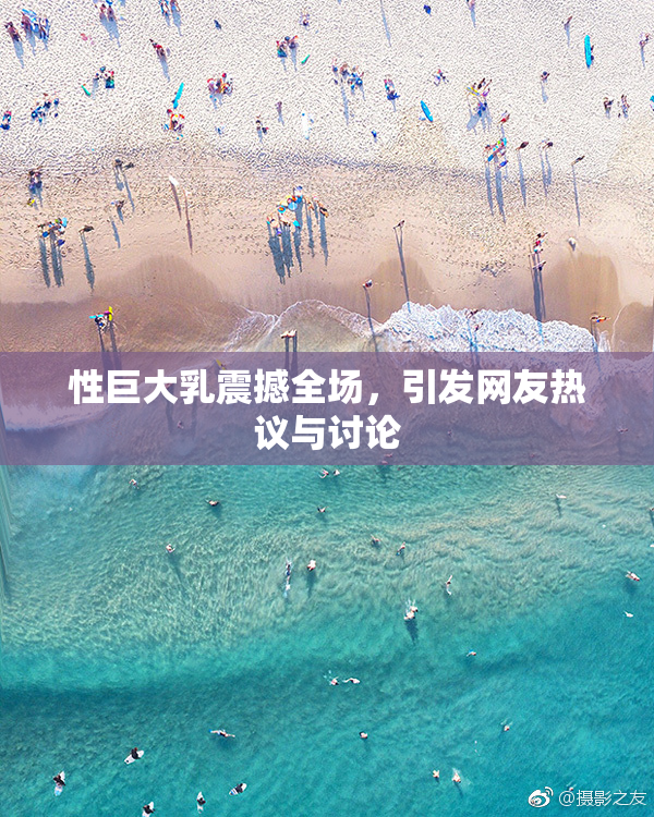 性巨大乳震撼全场，引发网友热议与讨论